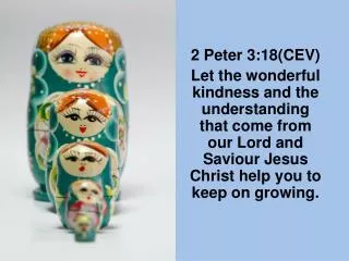 2 Peter 3:18(CEV) Let the wonderful kindness and the understanding that come from our Lord and Saviour Jesus Christ help