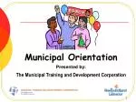 Municipal Orientation Presented by: The Municipal Training and Development Corporation - slide 1