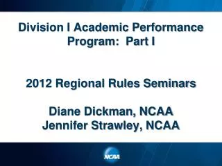 Division I Academic Performance Program: Part I 2012 Regional Rules Seminars Diane Dickman, NCAA Jennifer Strawley, NCA