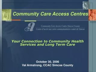 Community Care Access Centres Your Connection to Community Health Services and Long Term Care October 30, 2006 Val Arms