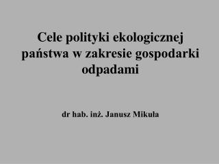 Cele polityki ekologicznej państwa w zakresie gospodarki odpadami dr hab. inż. Janusz Mikuła