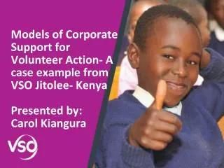 Models of Corporate Support for Volunteer Action- A case example from VSO Jitolee- Kenya Presented by: Carol Kiangura