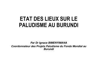 ETAT DES LIEUX SUR LE PALUDISME AU BURUNDI Par Dr Ignace BIMENYIMANA Coordonnateur des Projets Paludisme du Fonds Mondia