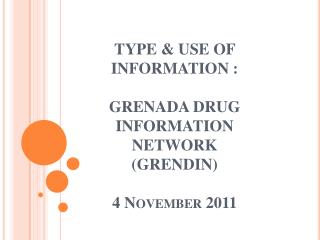 TYPE &amp; USE OF INFORMATION : GRENADA DRUG INFORMATION NETWORK (GRENDIN ) 4 November 2011