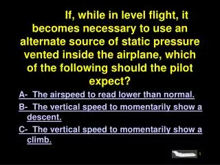 A- The airspeed to read lower than normal. B- The vertical speed to momentarily show a descent. C- The vertical speed