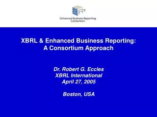 XBRL &amp; Enhanced Business Reporting: A Consortium Approach Dr. Robert G. Eccles XBRL International April 27, 2005