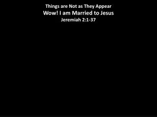 Things are Not as They Appear Wow! I am Married to Jesus Jeremiah 2:1-37