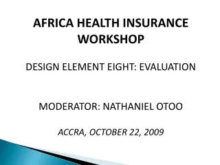 AFRICA HEALTH INSURANCE WORKSHOP DESIGN ELEMENT EIGHT: EVALUATION MODERATOR: NATHANIEL OTOO ACCRA, OCTOBER 22, 2009