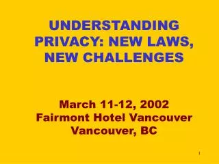 UNDERSTANDING PRIVACY: NEW LAWS, NEW CHALLENGES March 11-12, 2002 Fairmont Hotel Vancouver Vancouver, BC