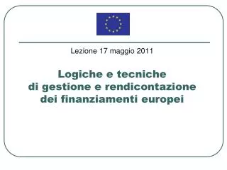 Lezione 17 maggio 2011 Logiche e tecniche di gestione e rendicontazione dei finanziamenti europei