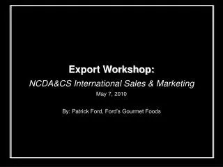 Export Workshop: NCDA&amp;CS International Sales &amp; Marketing May 7, 2010 By: Patrick Ford, Ford’s Gourmet Foods