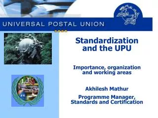 Standardization and the UPU Importance, organization and working areas Akhilesh Mathur Programme Manager, Standards and