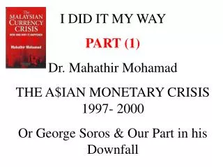 I DID IT MY WAY PART (1) Dr. Mahathir Mohamad THE A$IAN MONETARY CRISIS 1997- 2000 Or George Soros &amp; Our Part in hi