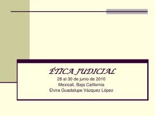 ÉTICA JUDICIAL 28 al 30 de junio de 2010 Mexicali, Baja California Elvira Guadalupe Vázquez López
