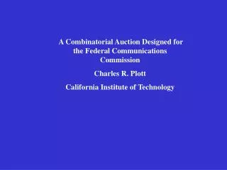 A Combinatorial Auction Designed for the Federal Communications Commission Charles R. Plott California Institute of Tech