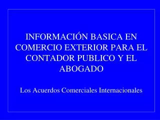 INFORMACIÓN BASICA EN COMERCIO EXTERIOR PARA EL CONTADOR PUBLICO Y EL ABOGADO Los Acuerdos Comerciales Internacionales