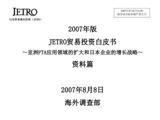 2007 年版 JETRO 贸易投资白皮书 ～ 亚洲 FTA 应用领域的扩大和日本企业的增长战略 ～ 资料篇 2007 年 8 月 8 日 海外 调查部
