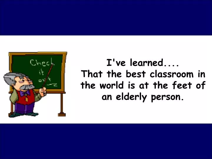 i ve learned that the best classroom in the world is at the feet of an elderly person