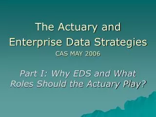 The Actuary and Enterprise Data Strategies CAS MAY 2006 Part I: Why EDS and What Roles Should the Actuary Play?