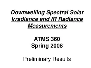 Downwelling Spectral Solar Irradiance and IR Radiance Measurements ATMS 360 Spring 2008 Preliminary Results