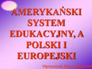AMERYKAŃSKI SYSTEM EDUKACYJNY, A POLSKI I EUROPEJSKI Opracował: Paweł Budzyński