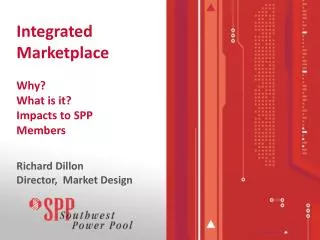 Integrated Marketplace Why? What is it? Impacts to SPP Members Richard Dillon Director, Market Design