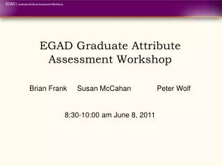 EGAD Graduate Attribute Assessment Workshop Brian Frank	Susan McCahan 		Peter Wolf 8:30-10:00 am June 8, 2011