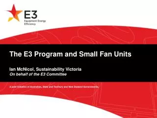 The E3 Program and Small Fan Units Ian McNicol, Sustainability Victoria On behalf of the E3 Committee