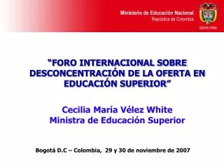 “FORO INTERNACIONAL SOBRE DESCONCENTRACIÓN DE LA OFERTA EN EDUCACIÓN SUPERIOR” Cecilia María Vélez White Ministra de Ed