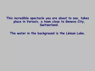 This incredible spectacle you are about to see, takes place in Versoix, a town close to Geneva City, Switzerland.