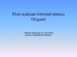 Flori realizate folosind tehnica Origami material realizat de înv. Ivan Ioana ŞCOALA GENERALĂ ROMULI