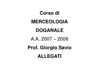 Corso di MERCEOLOGIA DOGANALE A.A. 2007 – 2008 Prof. Giorgio Savio ALLEGATI