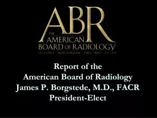 Report of the American Board of Radiology James P. Borgstede, M.D., FACR President-Elect