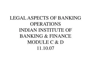 LEGAL ASPECTS OF BANKING OPERATIONS INDIAN INSTITUTE OF BANKING &amp; FINANCE MODULE C &amp; D 11.10.07