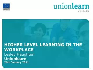HIGHER LEVEL LEARNING IN THE WORKPLACE Lesley Haughton Unionlearn 26th January 2011