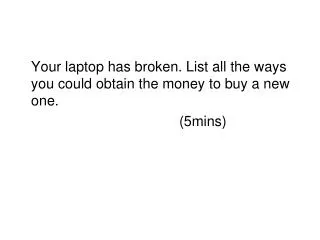 Your laptop has broken. List all the ways you could obtain the money to buy a new one. 						(5mins)