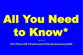 All You Need to Know* *more or less Tom Peters/GE Infrastructure/Orlando/24January2006