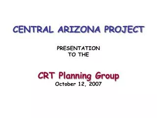 CENTRAL ARIZONA PROJECT PRESENTATION TO THE CRT Planning Group October 12, 2007