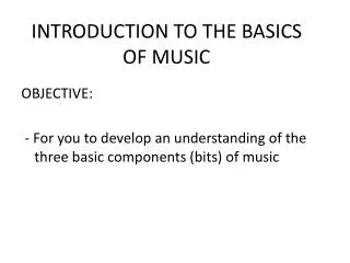 OBJECTIVE: - For you to develop an understanding of the three basic components (bits) of music