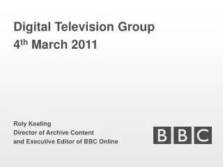 Digital Television Group 4 th March 2011 Roly Keating Director of Archive Content and Executive Editor of BBC Online